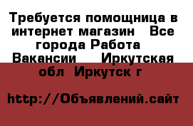 Требуется помощница в интернет-магазин - Все города Работа » Вакансии   . Иркутская обл.,Иркутск г.